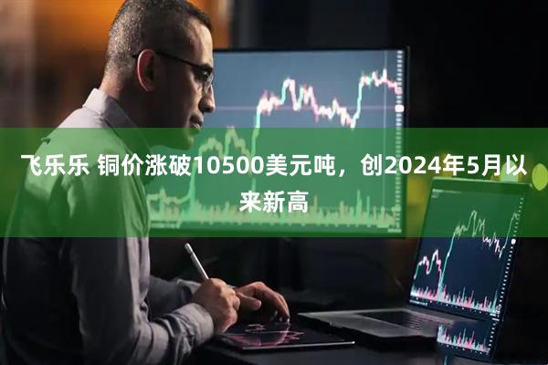 飞乐乐 铜价涨破10500美元吨，创2024年5月以来新高